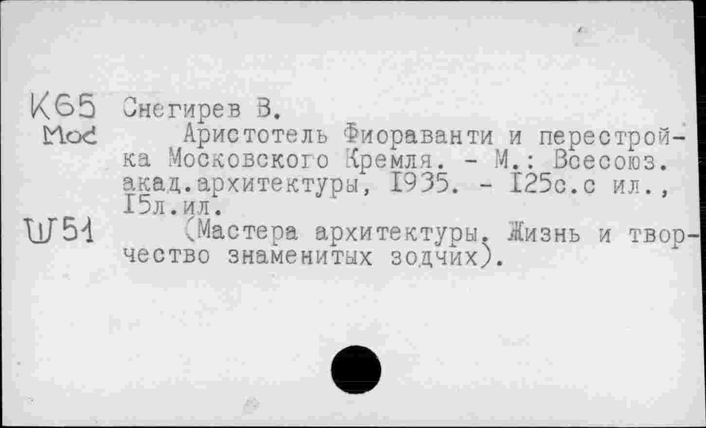 ﻿К65 Снегирев В.
Hoć Аристотель Фиораванти и перестройка Московского Кремля. - М.: Всесоюз. акад.архитектуры, 1935. - 125с.с ил., 15л.ил.
\jJ54 ^Мастера архитектуры. .Жизнь и твор чество знаменитых зодчих).